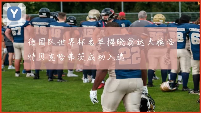 德国队世界杯名单揭晓翁达夫施洛特贝克哈弗茨成功入选