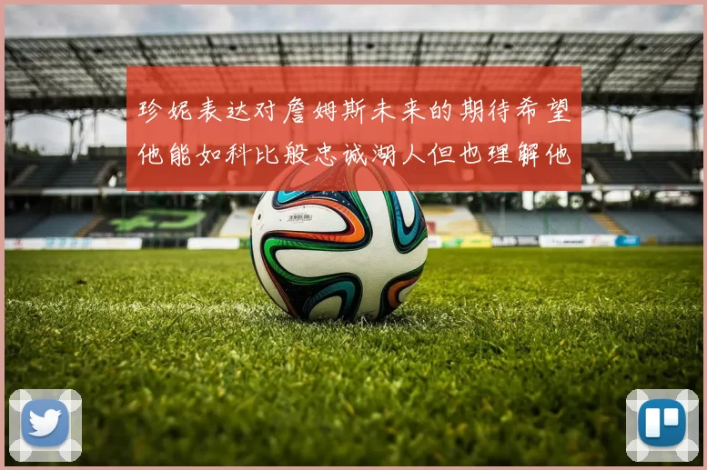 珍妮表达对詹姆斯未来的期待希望他能如科比般忠诚湖人但也理解他可能选择离开