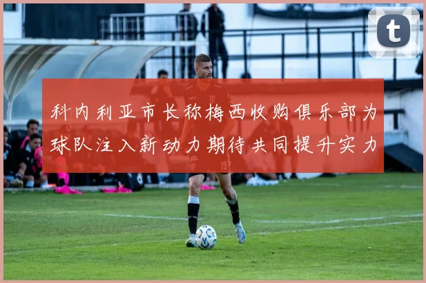 科内利亚市长称梅西收购俱乐部为球队注入新动力期待共同提升实力