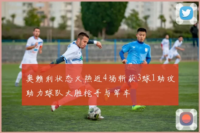 奥赖利状态火热近4场斩获3球1助攻助力球队大胜枪手与军车