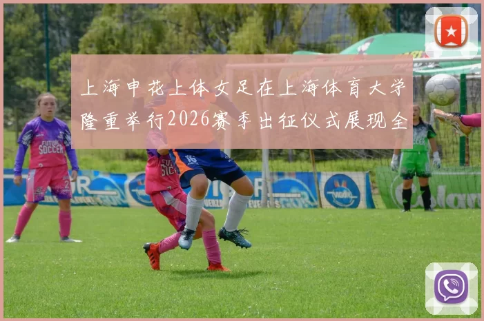 上海申花上体女足在上海体育大学隆重举行2026赛季出征仪式展现全新风貌与决心