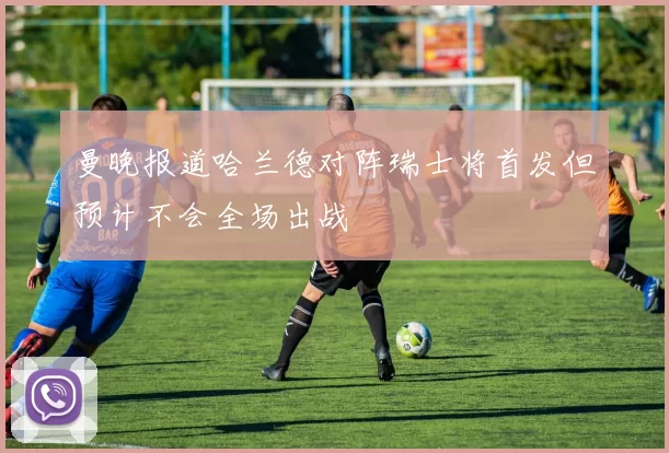 曼晚报道哈兰德对阵瑞士将首发但预计不会全场出战