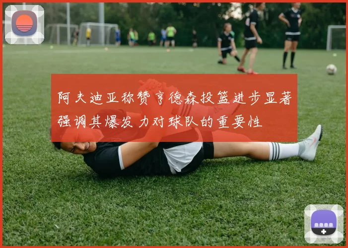 阿夫迪亚称赞亨德森投篮进步显著强调其爆发力对球队的重要性