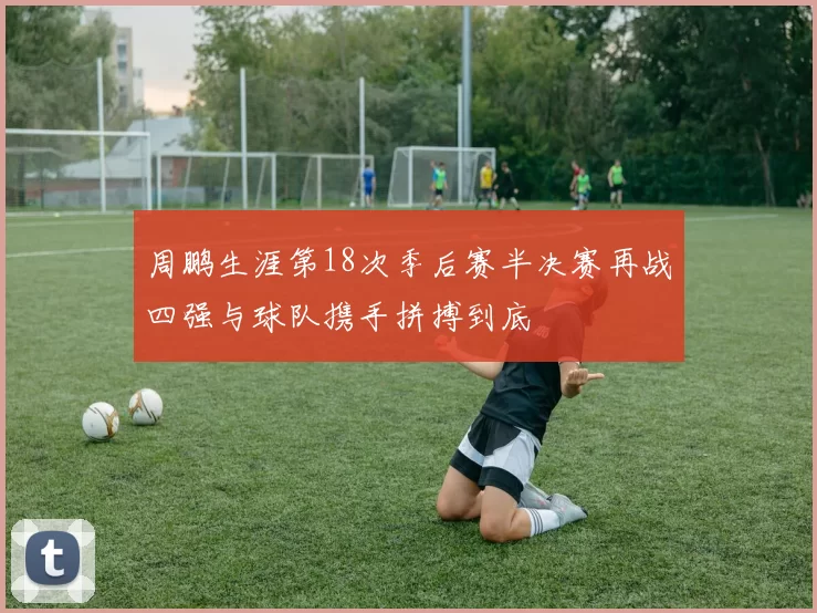 周鹏生涯第18次季后赛半决赛再战四强与球队携手拼搏到底