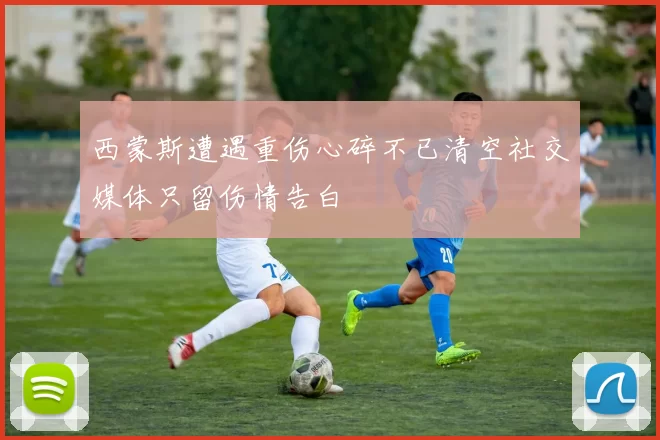 西蒙斯遭遇重伤心碎不已清空社交媒体只留伤情告白