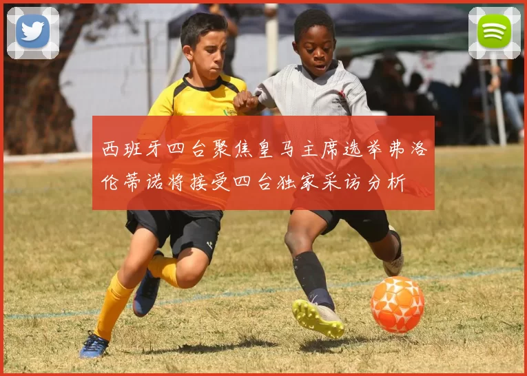 西班牙四台聚焦皇马主席选举弗洛伦蒂诺将接受四台独家采访分析