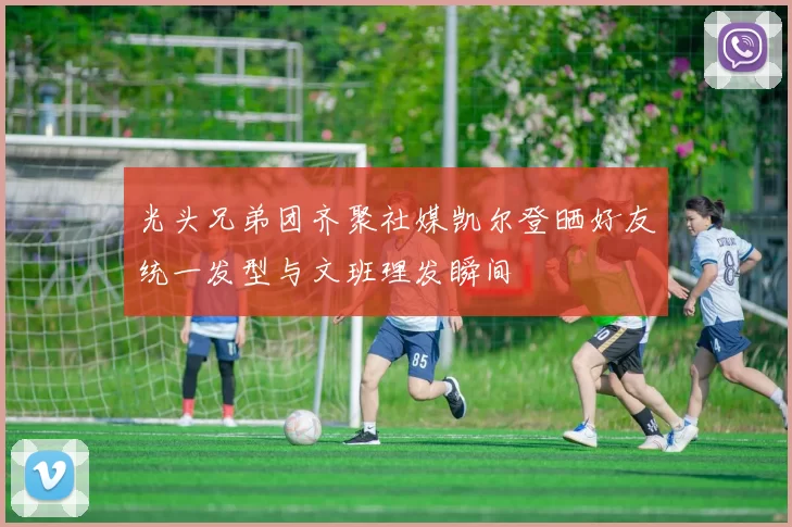 光头兄弟团齐聚社媒凯尔登晒好友统一发型与文班理发瞬间