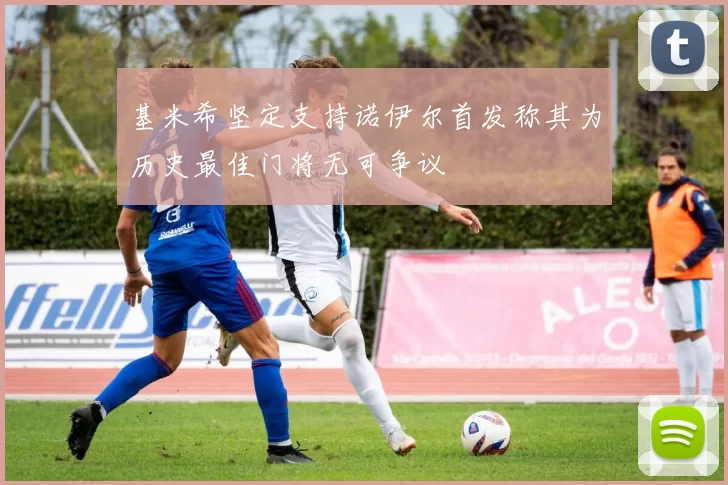 基米希坚定支持诺伊尔首发称其为历史最佳门将无可争议