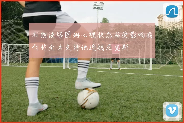 布朗谈塔图姆心理状态或受影响我们将全力支持他迎战尼克斯