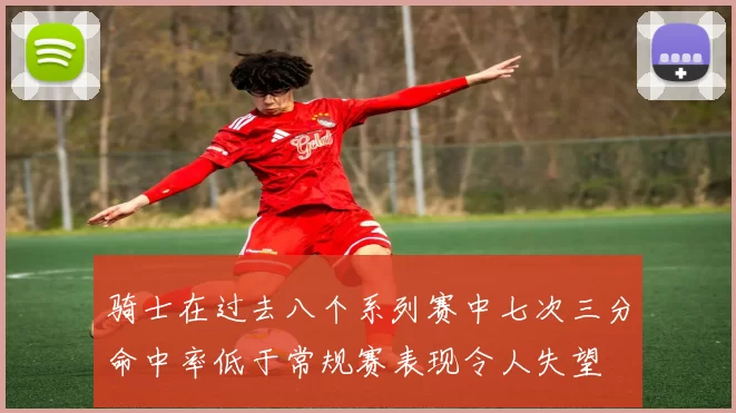 骑士在过去八个系列赛中七次三分命中率低于常规赛表现令人失望