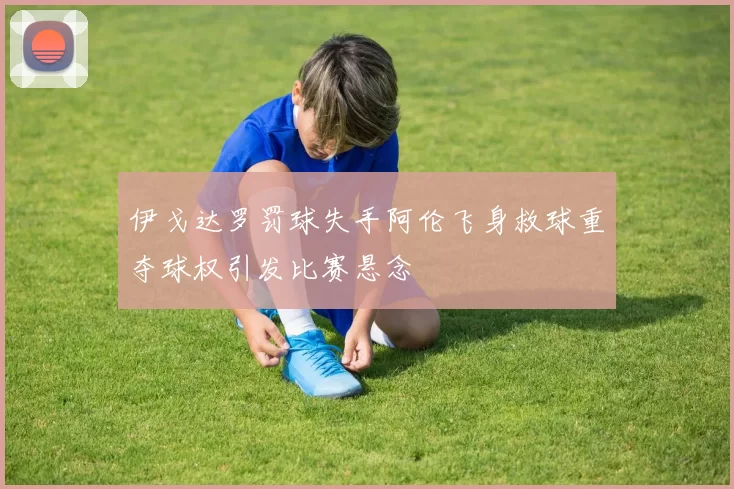 伊戈达罗罚球失手阿伦飞身救球重夺球权引发比赛悬念